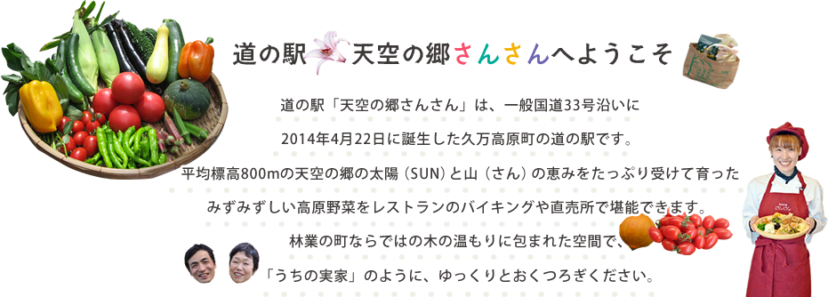 道の駅「天空の郷さんさん」は、一般国道33号沿いに2014年4月22日に誕生した久万高原町の道の駅です。平均標高800mの天空の郷の太陽（SUN）と山（さん）の恵みをたっぷり受けて育ったみずみずしい高原野菜をレストランのバイキングや直売所で堪能できます。林業の町ならではの木の温もりに包まれた空間で、「うちの実家」のように、ゆっくりとおくつろぎください。